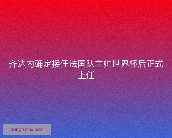 齐达内确定接任法国队主帅世界杯后正式上任