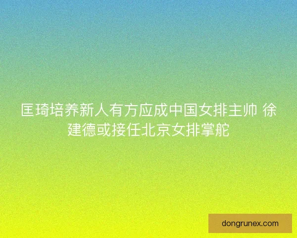 匡琦培养新人有方应成中国女排主帅 徐建德或接任北京女排掌舵