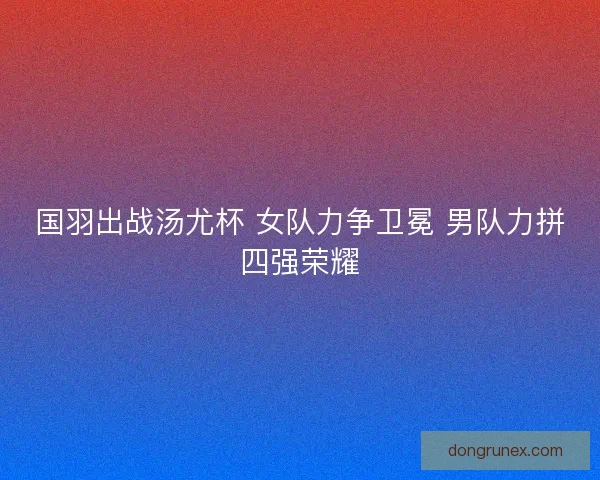 国羽出战汤尤杯 女队力争卫冕 男队力拼四强荣耀